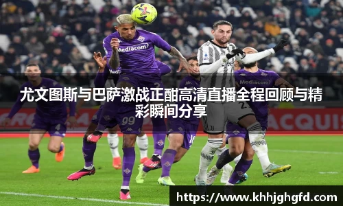 尤文图斯与巴萨激战正酣高清直播全程回顾与精彩瞬间分享